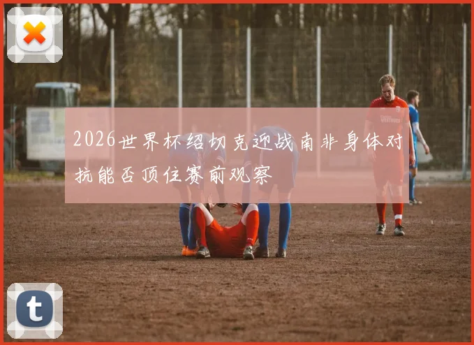2026世界杯绍切克迎战南非身体对抗能否顶住赛前观察