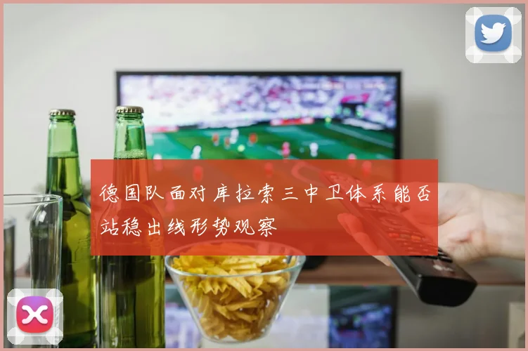 德国队面对库拉索三中卫体系能否站稳出线形势观察