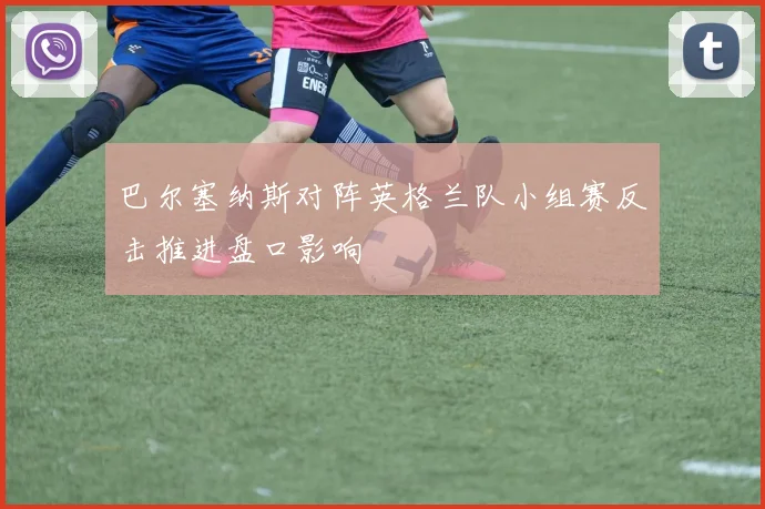巴尔塞纳斯对阵英格兰队小组赛反击推进盘口影响