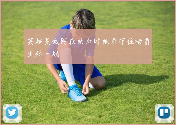 英超曼城阿森纳加时绝杀守住榜首生死一战