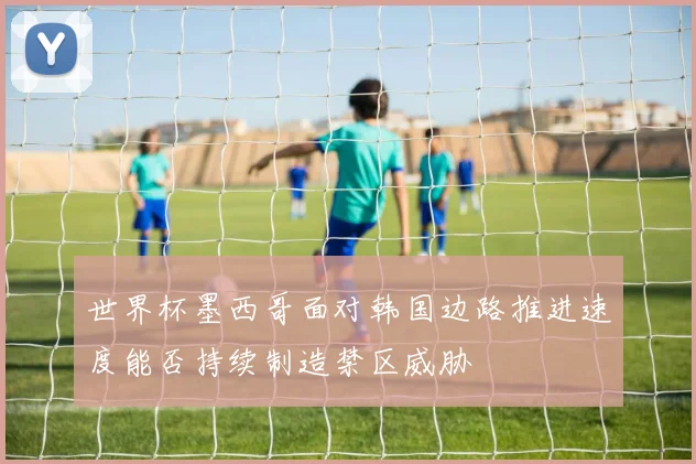 世界杯墨西哥面对韩国边路推进速度能否持续制造禁区威胁