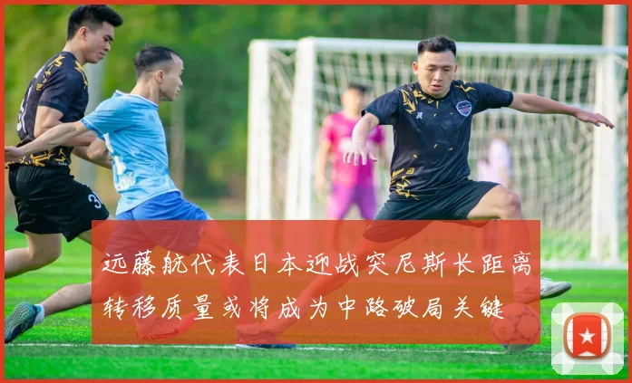 远藤航代表日本迎战突尼斯长距离转移质量或将成为中路破局关键