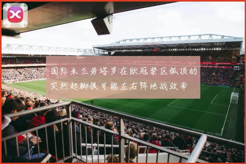 国际米兰劳塔罗在欧冠禁区弧顶的突然起脚很可能左右阵地战效率