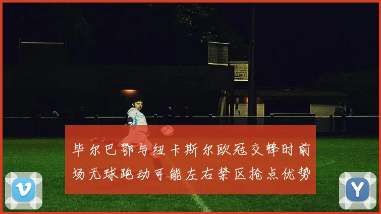 毕尔巴鄂与纽卡斯尔欧冠交锋时前场无球跑动可能左右禁区抢点优势