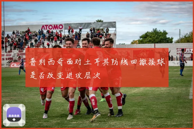 普利西奇面对土耳其防线回撤接球是否改变进攻层次