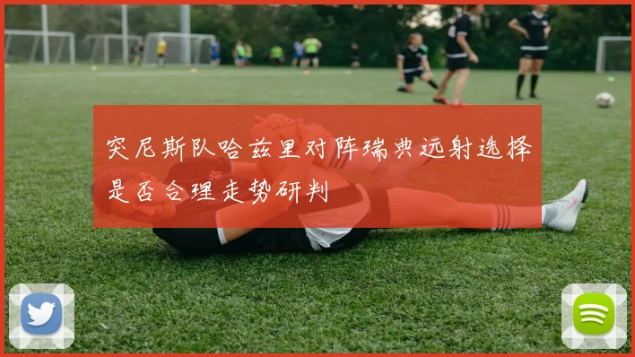 突尼斯队哈兹里对阵瑞典远射选择是否合理走势研判