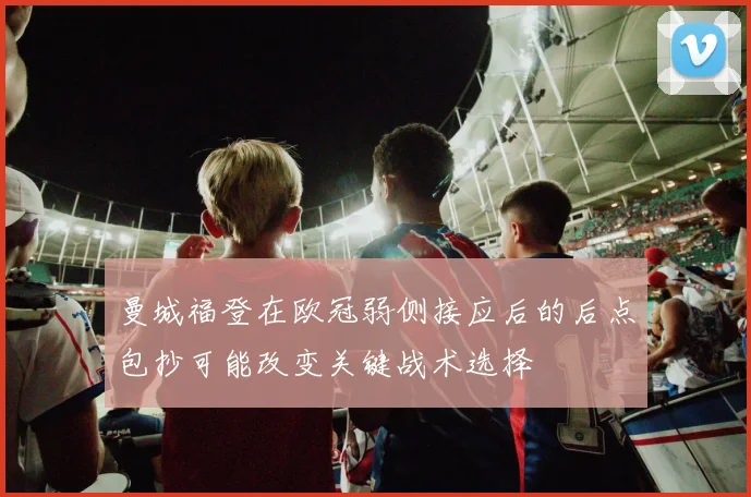 曼城福登在欧冠弱侧接应后的后点包抄可能改变关键战术选择