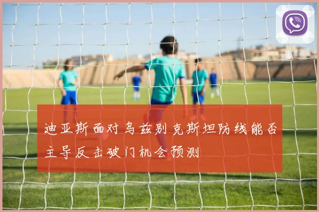 迪亚斯面对乌兹别克斯坦防线能否主导反击破门机会预测