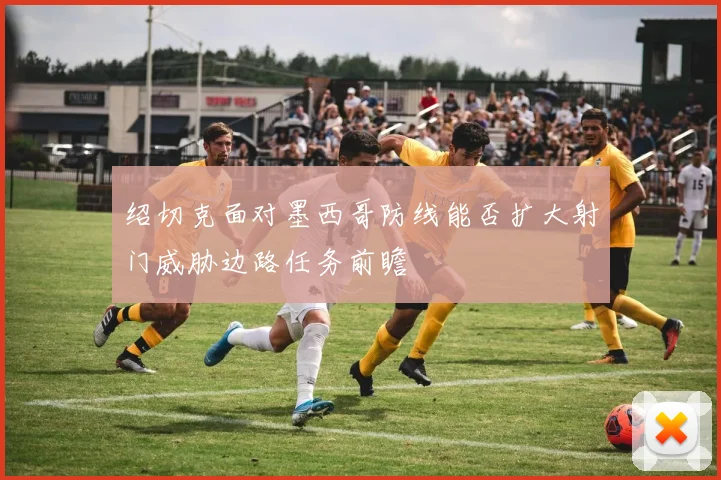 绍切克面对墨西哥防线能否扩大射门威胁边路任务前瞻