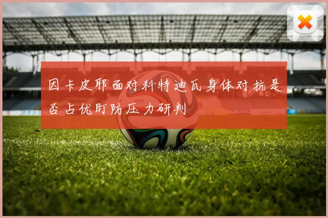 因卡皮耶面对科特迪瓦身体对抗是否占优盯防压力研判
