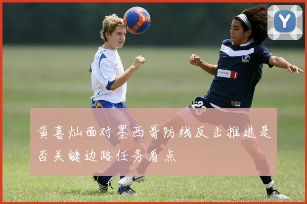 黄喜灿面对墨西哥防线反击推进是否关键边路任务看点
