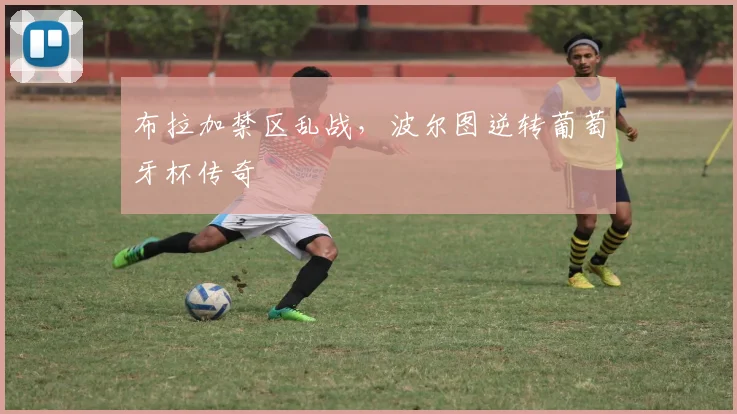 布拉加禁区乱战，波尔图逆转葡萄牙杯传奇