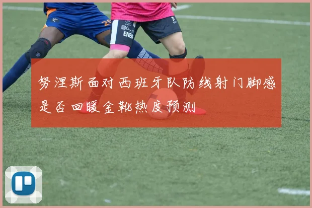 努涅斯面对西班牙队防线射门脚感是否回暖金靴热度预测