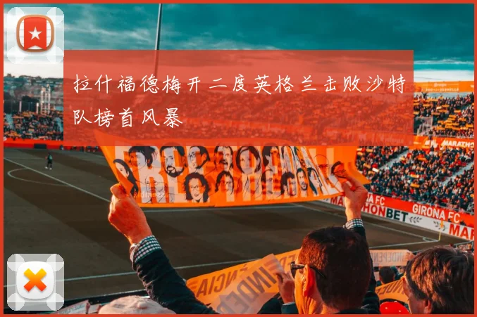 拉什福德梅开二度英格兰击败沙特队榜首风暴