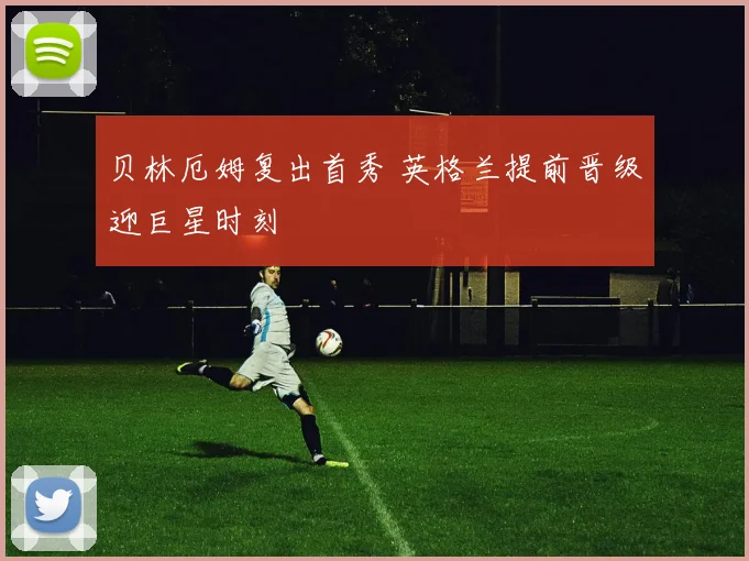 贝林厄姆复出首秀 英格兰提前晋级迎巨星时刻
