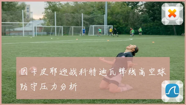 因卡皮耶迎战科特迪瓦锋线高空球防守压力分析