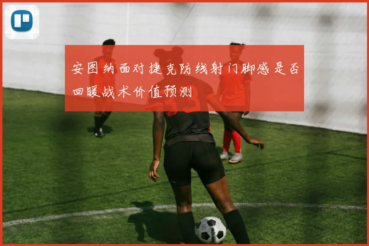 安图纳面对捷克防线射门脚感是否回暖战术价值预测