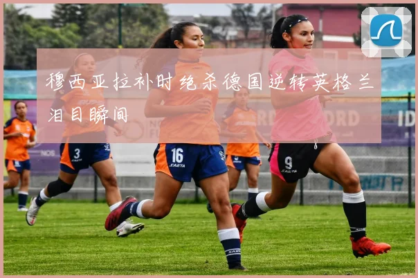 穆西亚拉补时绝杀德国逆转英格兰泪目瞬间