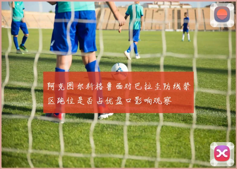 阿克图尔科格鲁面对巴拉圭防线禁区跑位是否占优盘口影响观察