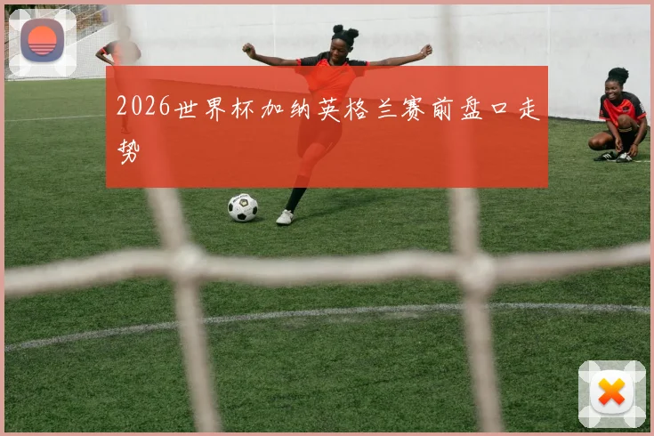 2026世界杯加纳英格兰赛前盘口走势